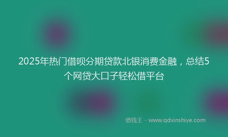 2025年热门借呗分期贷款北银消费金融，总结5个网贷大口子轻松借平台