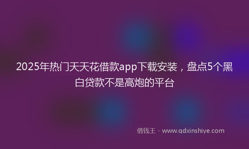 2025年热门天天花借款app下载安装，盘点5个黑白贷款不是高炮的平台