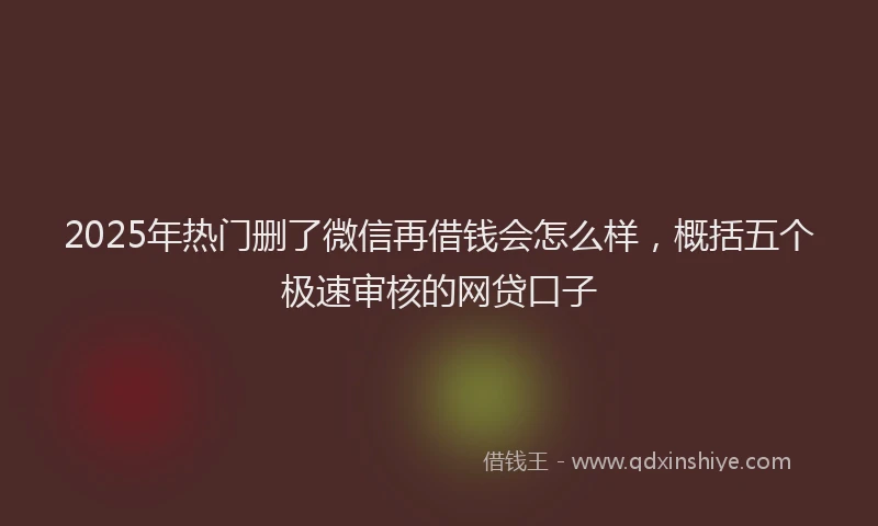 2025年热门删了微信再借钱会怎么样，概括五个极速审核的网贷口子