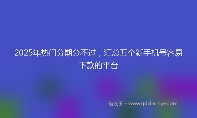 2025年热门分期分不过，汇总五个新手机号容易下款的平台