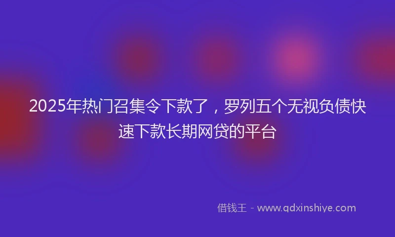 2025年热门召集令下款了，罗列五个无视负债快速下款长期网贷的平台