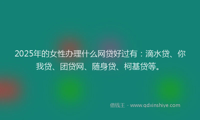 2025年的女性办理什么网贷好过有：滴水贷、你我贷、团贷网、随身贷、柯基贷等。