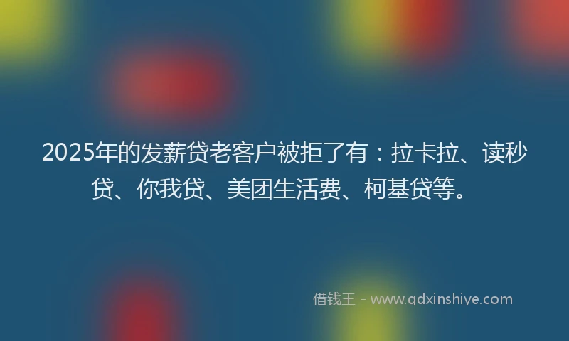 2025年的发薪贷老客户被拒了有：拉卡拉、读秒贷、你我贷、美团生活费、柯基贷等。