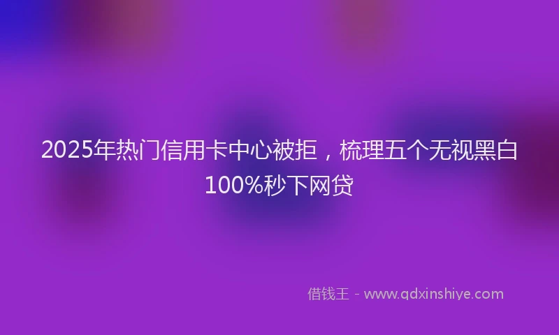 2025年热门信用卡中心被拒，梳理五个无视黑白100%秒下网贷