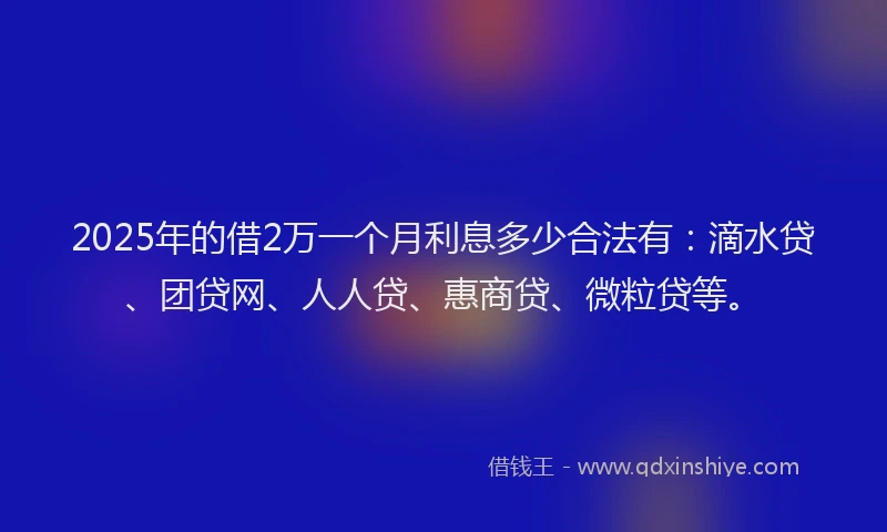 2025年的借2万一个月利息多少合法有：滴水贷、团贷网、人人贷、惠商贷、微粒贷等。