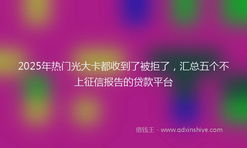 2025年热门光大卡都收到了被拒了，汇总五个不上征信报告的贷款平台