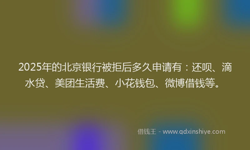 2025年的北京银行被拒后多久申请有：还呗、滴水贷、美团生活费、小花钱包、微博借钱等。