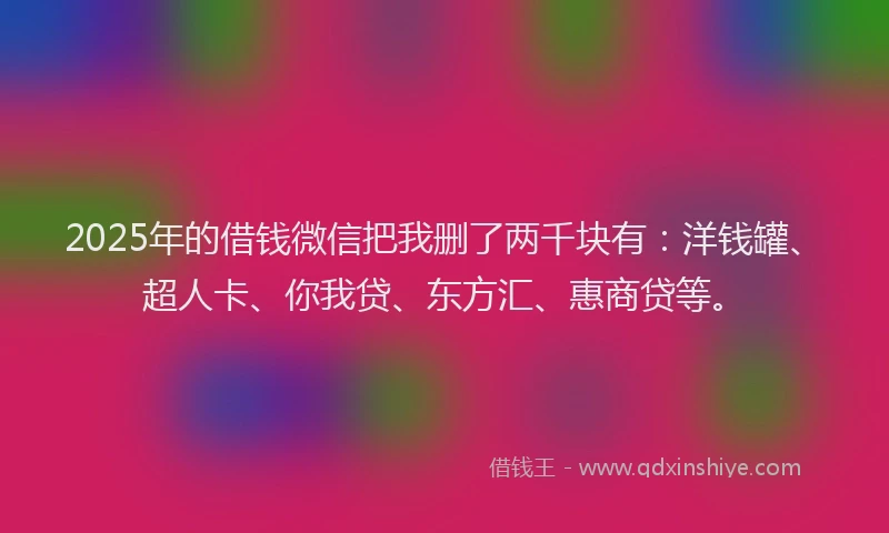 2025年的借钱微信把我删了两千块有：洋钱罐、超人卡、你我贷、东方汇、惠商贷等。