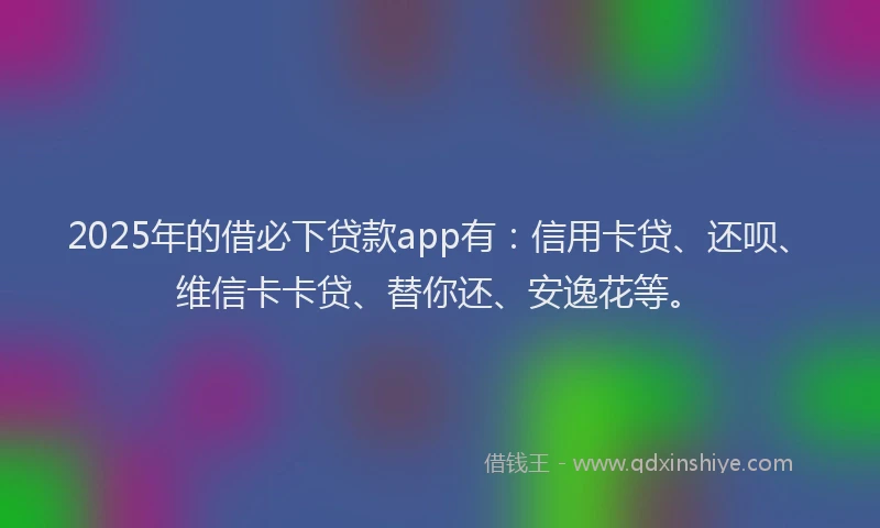 2025年的借必下贷款app有：信用卡贷、还呗、维信卡卡贷、替你还、安逸花等。
