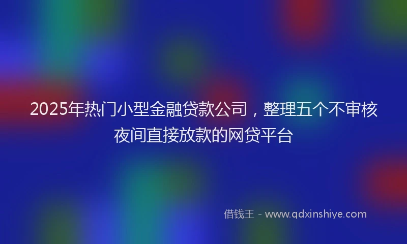 2025年热门小型金融贷款公司，整理五个不审核夜间直接放款的网贷平台