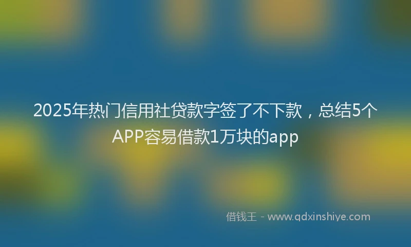 2025年热门信用社贷款字签了不下款，总结5个APP容易借款1万块的app