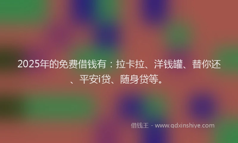 2025年的免费借钱有：拉卡拉、洋钱罐、替你还、平安i贷、随身贷等。