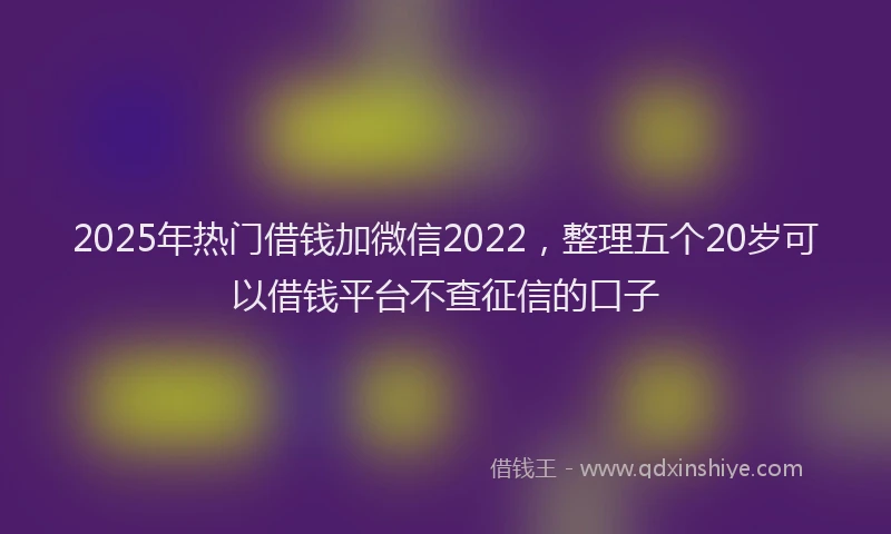 2025年热门借钱加微信2022，整理五个20岁可以借钱平台不查征信的口子