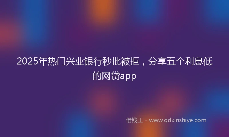 2025年热门兴业银行秒批被拒，分享五个利息低的网贷app