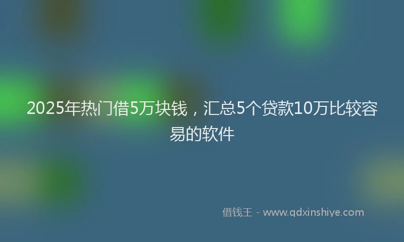2025年热门借5万块钱，汇总5个贷款10万比较容易的软件