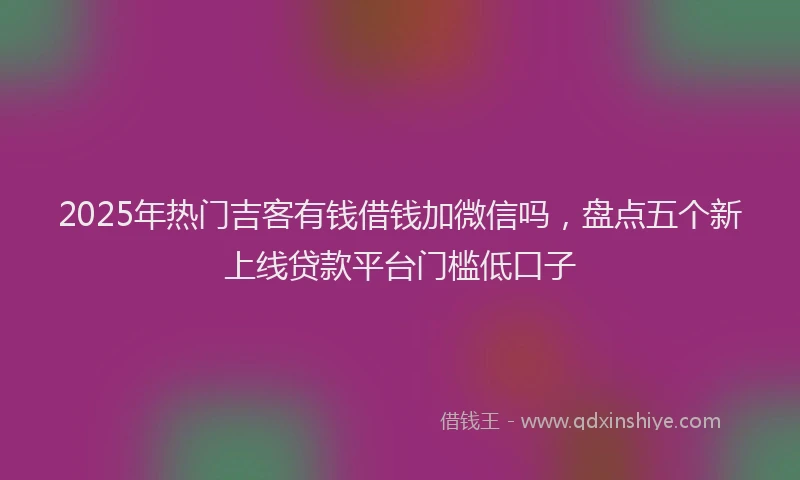 2025年热门吉客有钱借钱加微信吗，盘点五个新上线贷款平台门槛低口子