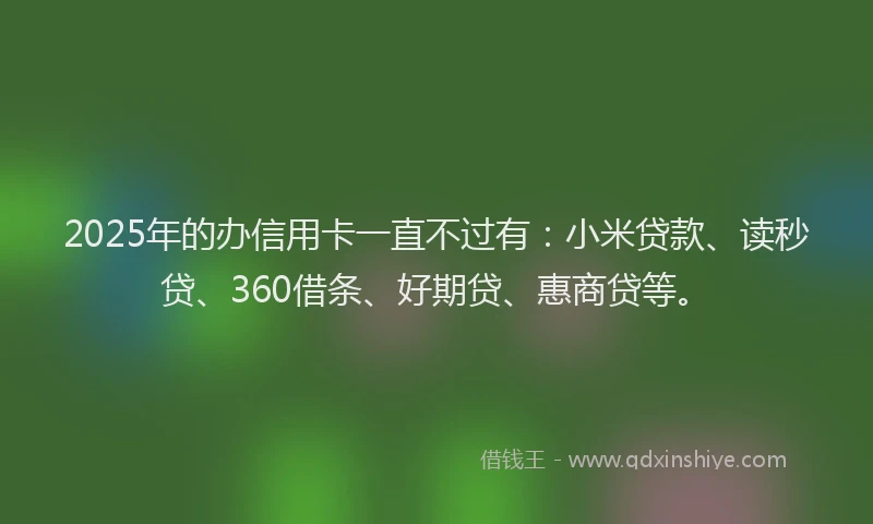 2025年的办信用卡一直不过有：小米贷款、读秒贷、360借条、好期贷、惠商贷等。