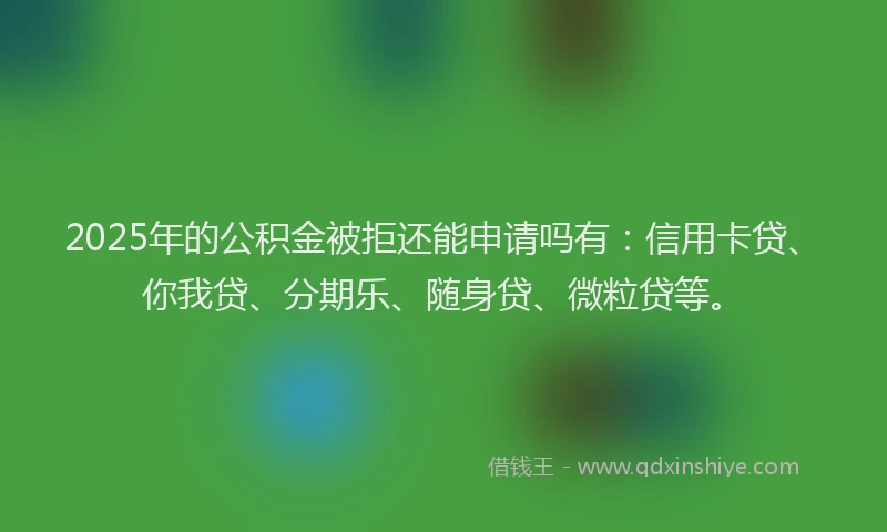 2025年的公积金被拒还能申请吗有：信用卡贷、你我贷、分期乐、随身贷、微粒贷等。