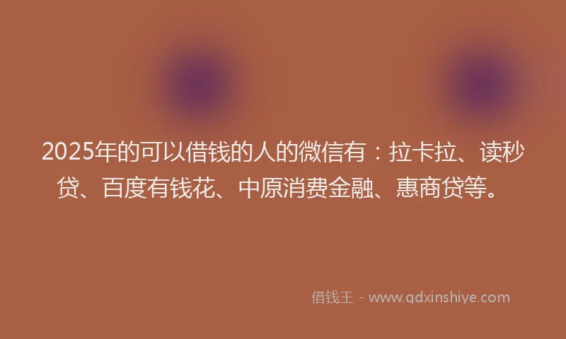 2025年的可以借钱的人的微信有：拉卡拉、读秒贷、百度有钱花、中原消费金融、惠商贷等。