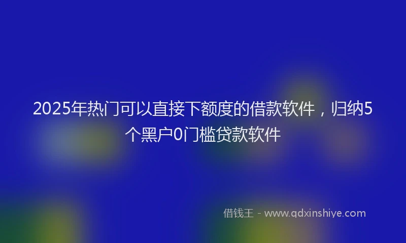 2025年热门可以直接下额度的借款软件，归纳5个黑户0门槛贷款软件