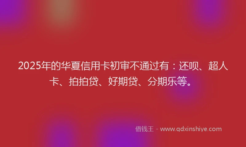 2025年的华夏信用卡初审不通过有：还呗、超人卡、拍拍贷、好期贷、分期乐等。