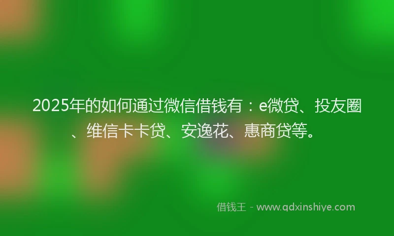 2025年的如何通过微信借钱有：e微贷、投友圈、维信卡卡贷、安逸花、惠商贷等。