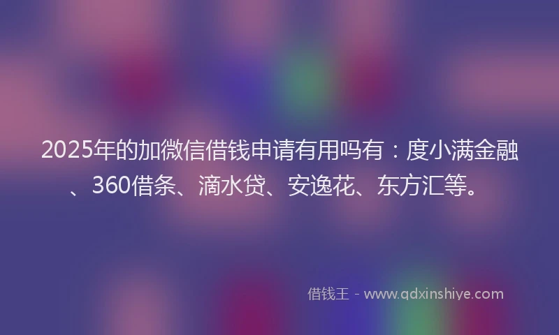 2025年的加微信借钱申请有用吗有：度小满金融、360借条、滴水贷、安逸花、东方汇等。