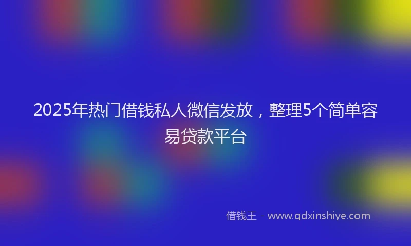 2025年热门借钱私人微信发放，整理5个简单容易贷款平台
