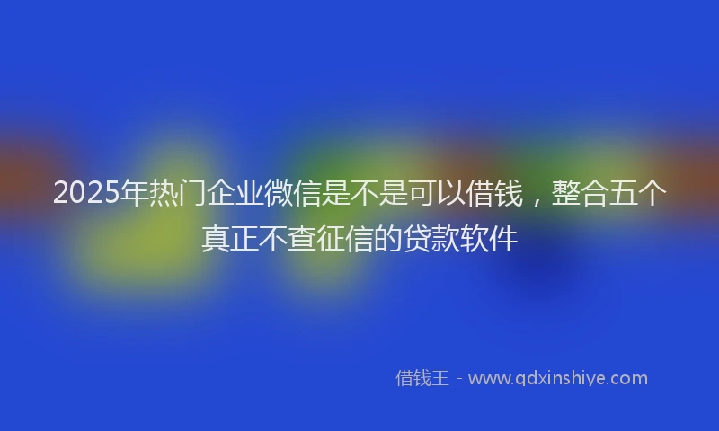 2025年热门企业微信是不是可以借钱，整合五个真正不查征信的贷款软件