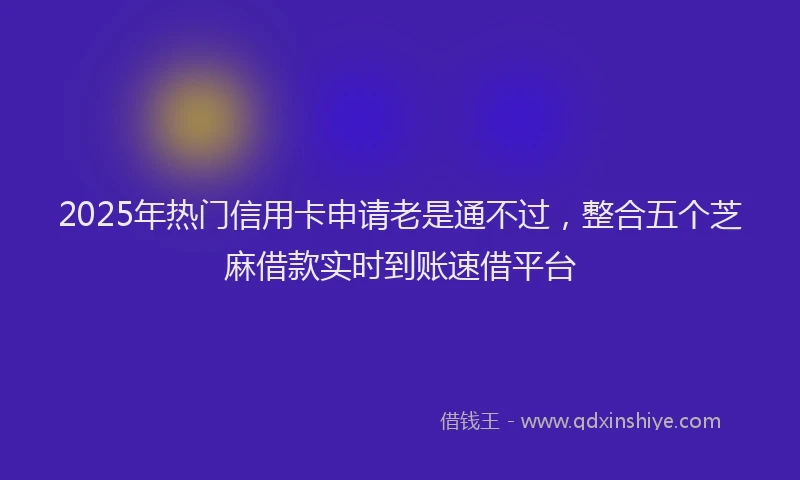 2025年热门信用卡申请老是通不过，整合五个芝麻借款实时到账速借平台