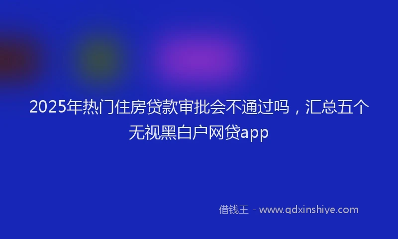 2025年热门住房贷款审批会不通过吗，汇总五个无视黑白户网贷app