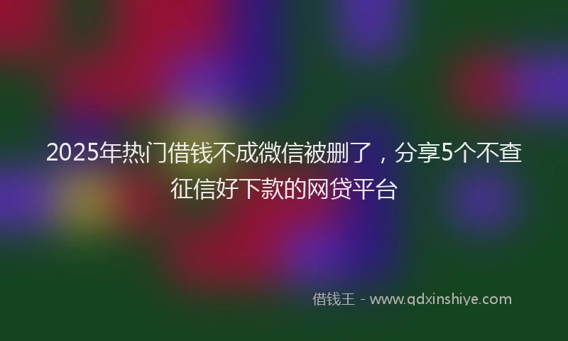 2025年热门借钱不成微信被删了，分享5个不查征信好下款的网贷平台