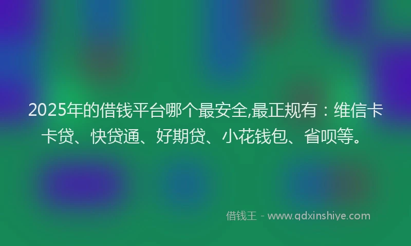 2025年的借钱平台哪个最安全,最正规有：维信卡卡贷、快贷通、好期贷、小花钱包、省呗等。