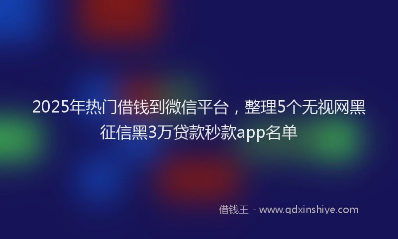 2025年热门借钱到微信平台，整理5个无视网黑征信黑3万贷款秒款app名单