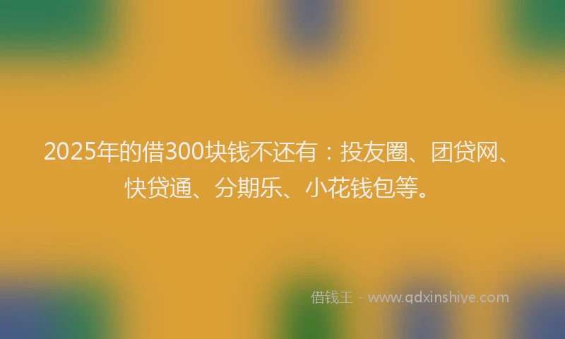 2025年的借300块钱不还有：投友圈、团贷网、快贷通、分期乐、小花钱包等。