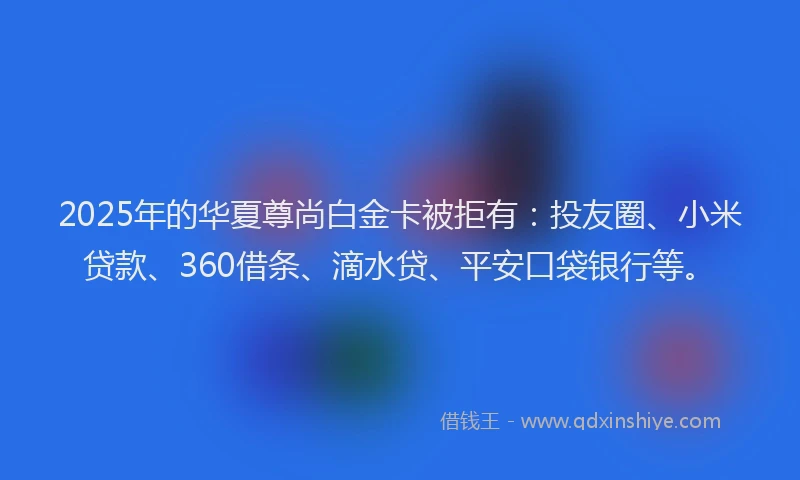2025年的华夏尊尚白金卡被拒有：投友圈、小米贷款、360借条、滴水贷、平安口袋银行等。