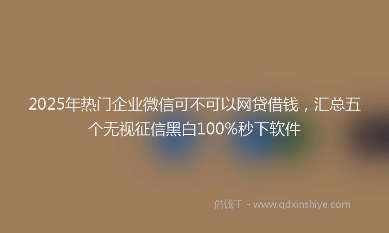 2025年热门企业微信可不可以网贷借钱，汇总五个无视征信黑白100%秒下软件