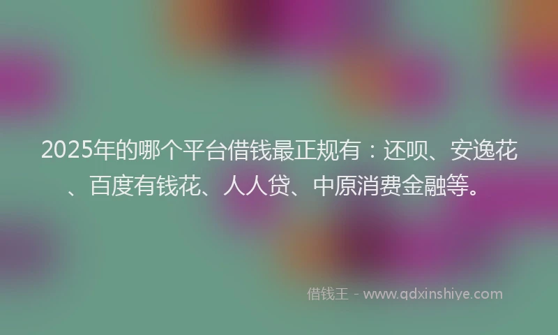 2025年的哪个平台借钱最正规有：还呗、安逸花、百度有钱花、人人贷、中原消费金融等。