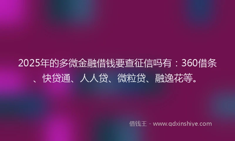 2025年的多微金融借钱要查征信吗有：360借条、快贷通、人人贷、微粒贷、融逸花等。