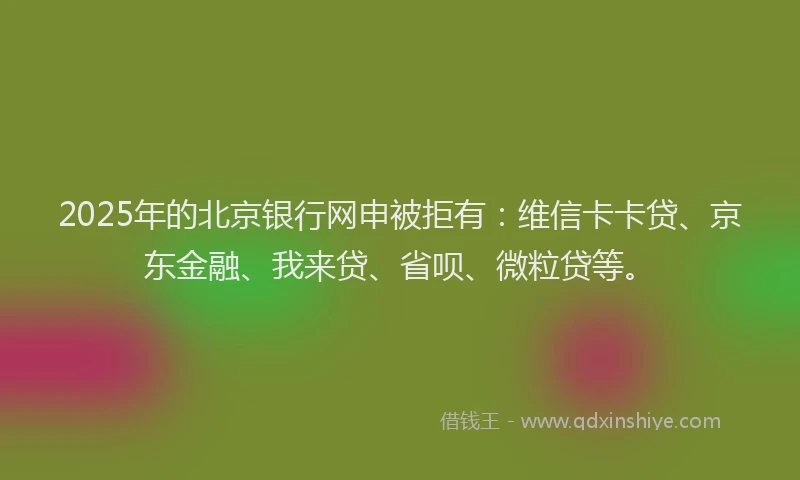 2025年的北京银行网申被拒有：维信卡卡贷、京东金融、我来贷、省呗、微粒贷等。