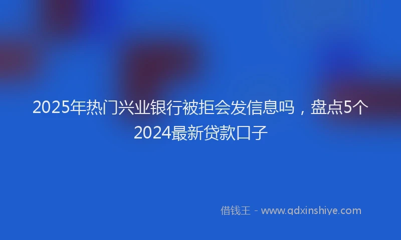 2025年热门兴业银行被拒会发信息吗，盘点5个2024最新贷款口子
