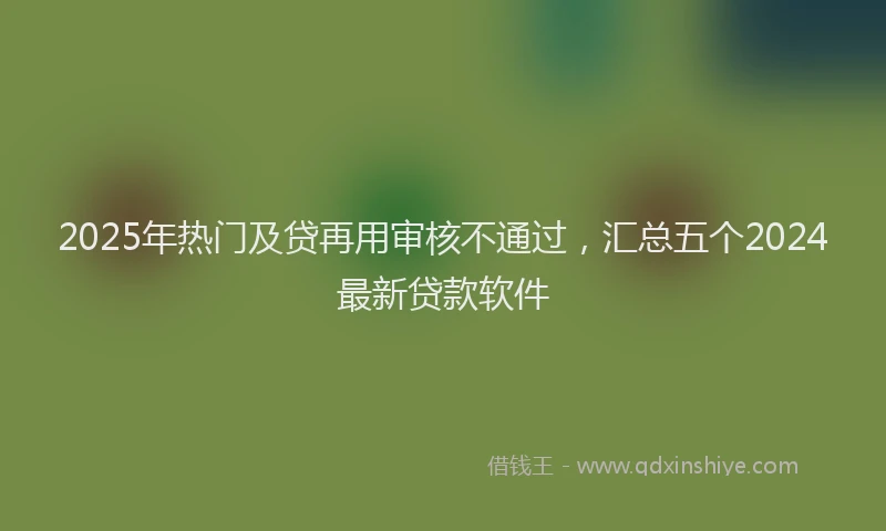 2025年热门及贷再用审核不通过，汇总五个2024最新贷款软件