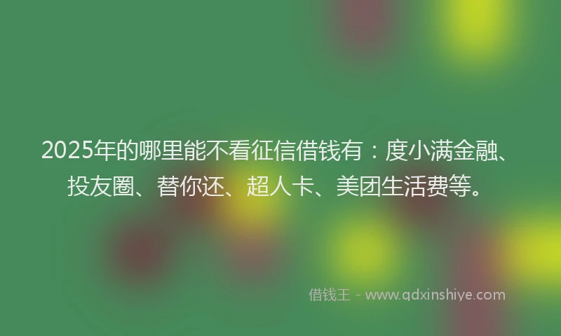 2025年的哪里能不看征信借钱有：度小满金融、投友圈、替你还、超人卡、美团生活费等。