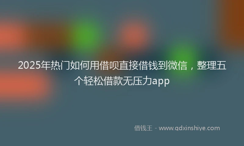 2025年热门如何用借呗直接借钱到微信，整理五个轻松借款无压力app