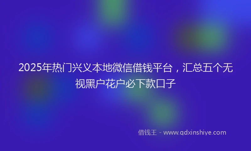 2025年热门兴义本地微信借钱平台，汇总五个无视黑户花户必下款口子