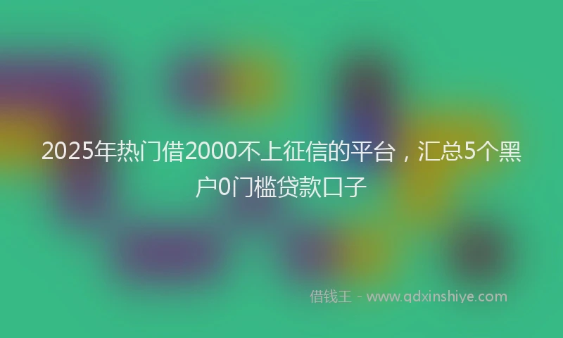 2025年热门借2000不上征信的平台，汇总5个黑户0门槛贷款口子
