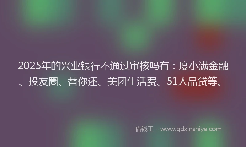2025年的兴业银行不通过审核吗有：度小满金融、投友圈、替你还、美团生活费、51人品贷等。