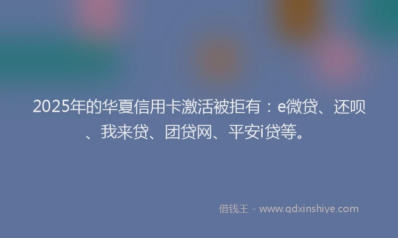 2025年的华夏信用卡激活被拒有：e微贷、还呗、我来贷、团贷网、平安i贷等。