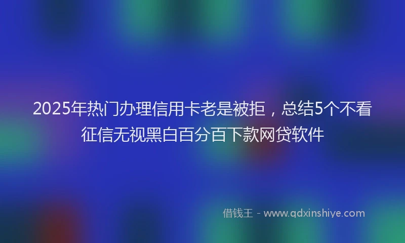 2025年热门办理信用卡老是被拒，总结5个不看征信无视黑白百分百下款网贷软件