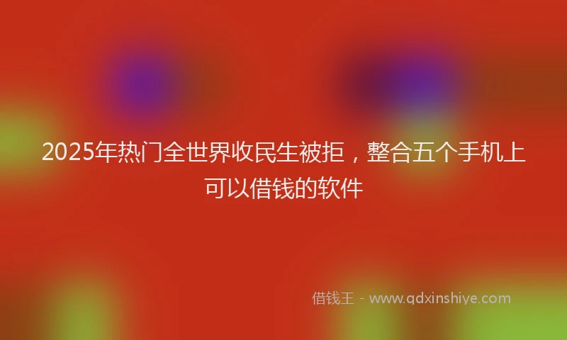 2025年热门全世界收民生被拒，整合五个手机上可以借钱的软件